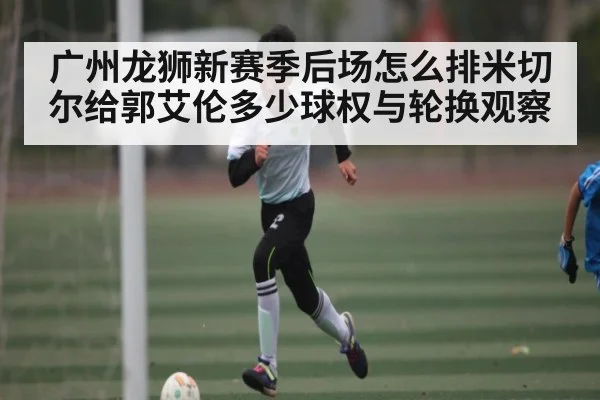 广州龙狮新赛季后场怎么排米切尔给郭艾伦多少球权与轮换观察（kaiyun）